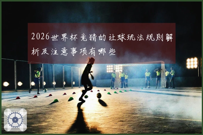 2026世界杯竞猜的让球玩法规则解析及注意事项有哪些