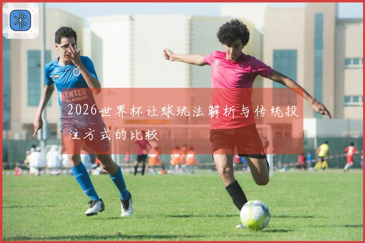 2026世界杯让球玩法解析与传统投注方式的比较