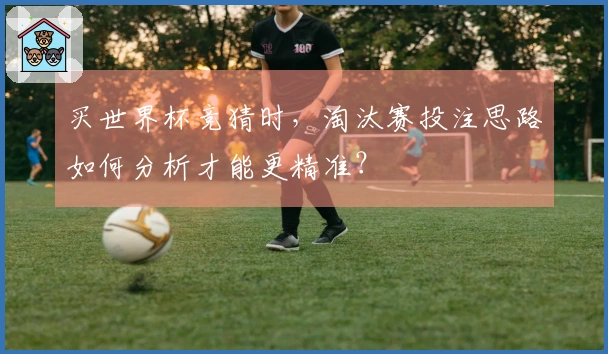 买世界杯竞猜时，淘汰赛投注思路如何分析才能更精准？