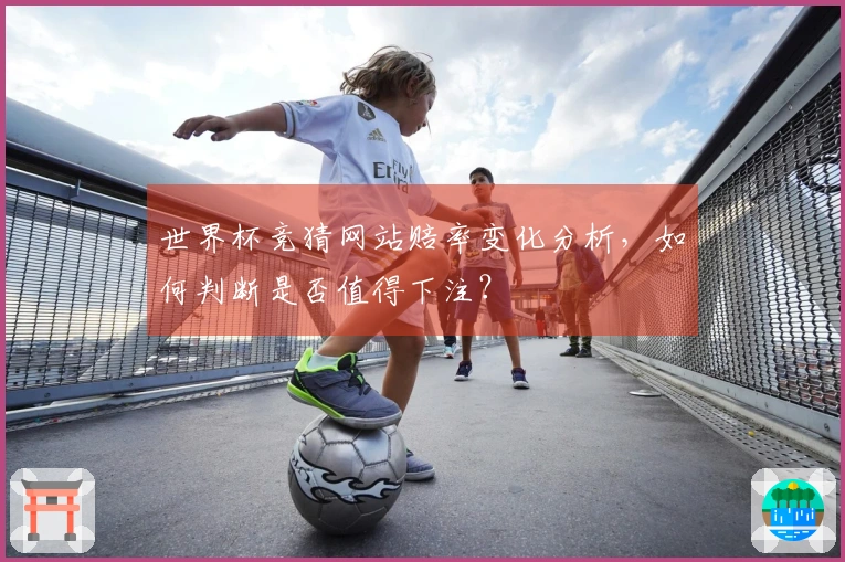 世界杯竞猜网站赔率变化分析，如何判断是否值得下注？