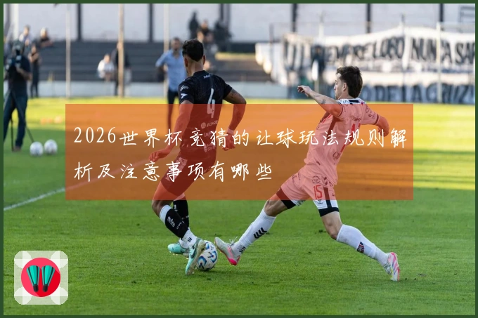 2026世界杯竞猜的让球玩法规则解析及注意事项有哪些